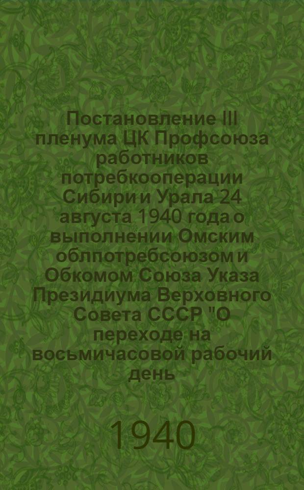 Постановление III пленума ЦК Профсоюза работников потребкооперации Сибири и Урала 24 августа 1940 года о выполнении Омским облпотребсоюзом и Обкомом Союза Указа Президиума Верховного Совета СССР "О переходе на восьмичасовой рабочий день, на семидневную рабочую неделю и о запрещении самовольного ухода рабочих и служащих с предприятий и учреждений" и постановления СНК СССР "О повышении норм выработки и снижении расценок в связи с переходом на 8-часовой рабочий день"