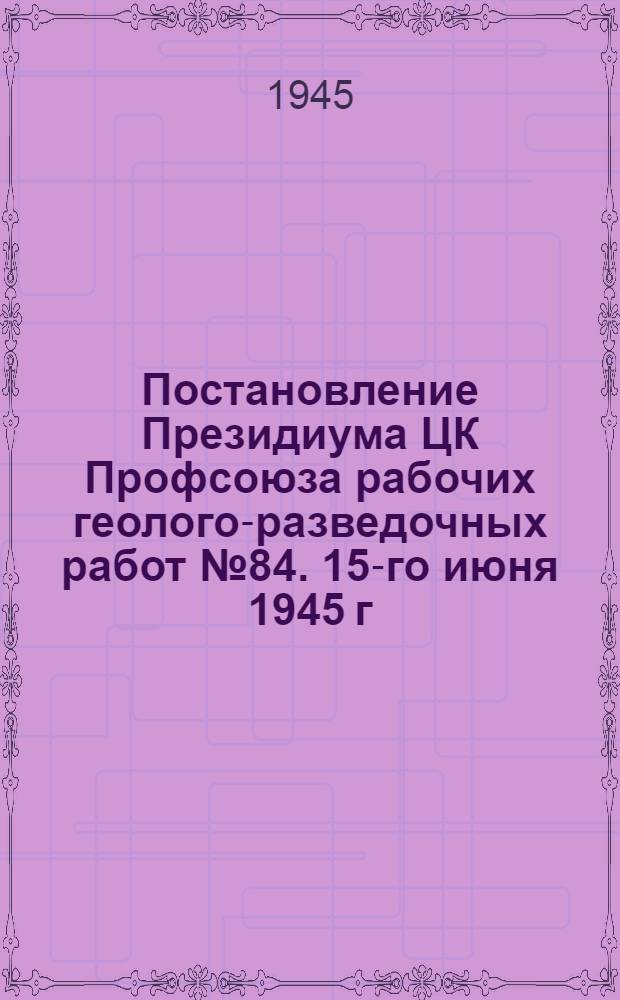 Постановление Президиума ЦК Профсоюза рабочих геолого-разведочных работ № 84. 15-го июня 1945 г. [О Совещании изобретателей и рационализаторов моск. орг. геол.-развед. и топо-геодез. службы и решения Совещания]