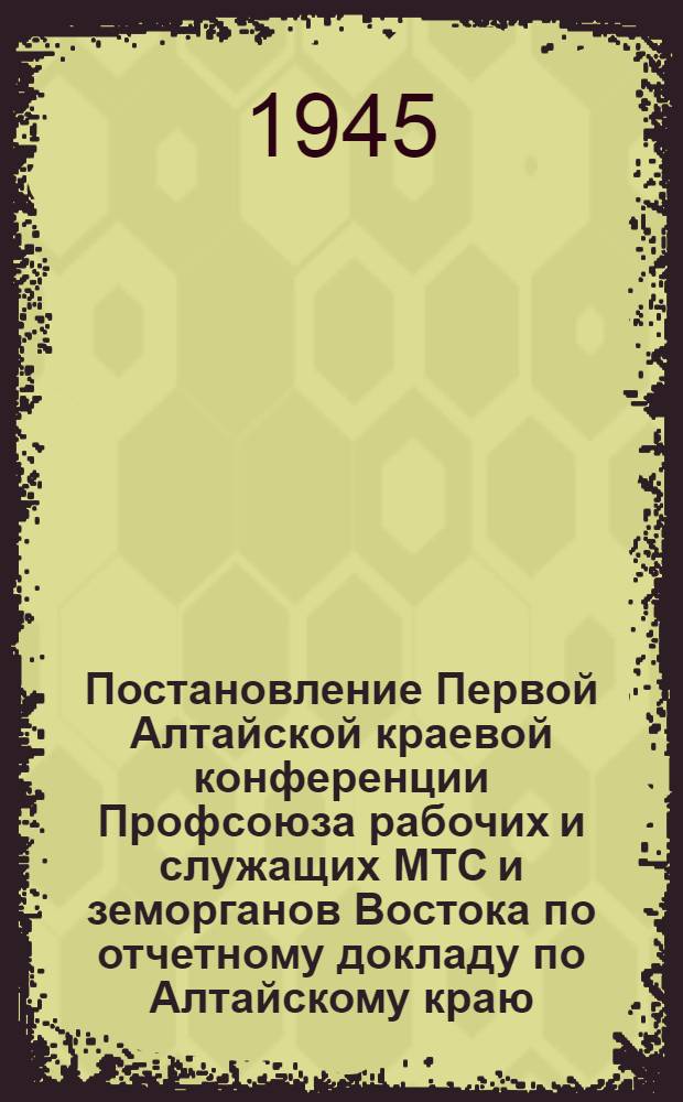 Постановление Первой Алтайской краевой конференции Профсоюза рабочих и служащих МТС и земорганов Востока по отчетному докладу по Алтайскому краю. г. Барнаул 18-20-го янв. 1945 г.
