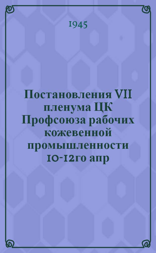 Постановления VII пленума ЦК Профсоюза рабочих кожевенной промышленности 10-12го апр. 1945 г.