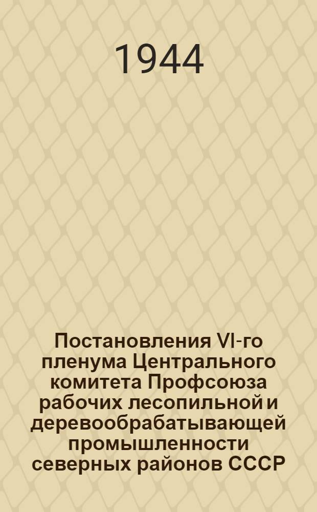 Постановления VI-го пленума Центрального комитета Профсоюза рабочих лесопильной и деревообрабатывающей промышленности северных районов СССР. (14-16-го апр. 1944 г.)