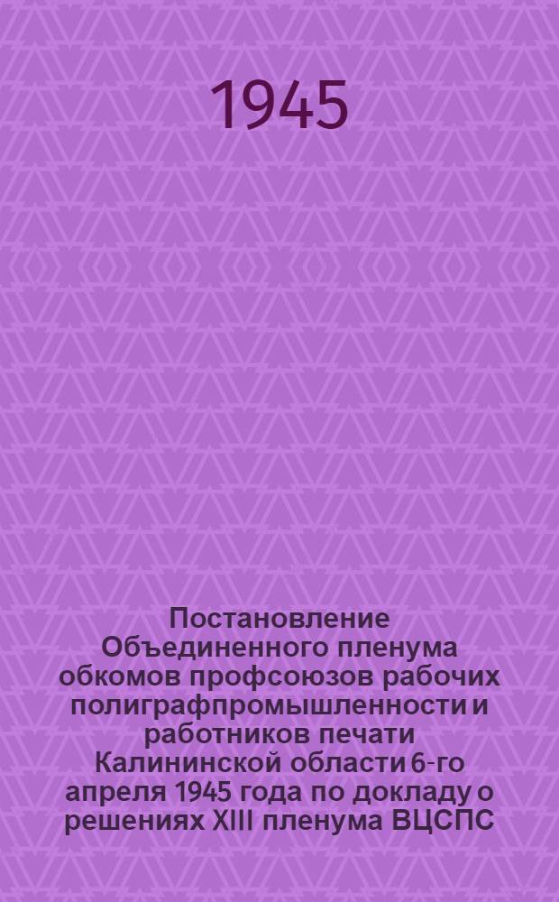 Постановление Объединенного пленума обкомов профсоюзов рабочих полиграфпромышленности и работников печати Калининской области 6-го апреля 1945 года [по докладу о решениях XIII пленума ВЦСПС]