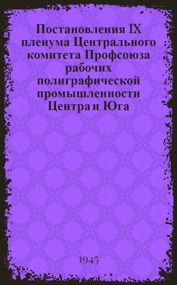Постановления IX пленума Центрального комитета Профсоюза рабочих полиграфической промышленности Центра и Юга. 29-31 мая 1945 г.