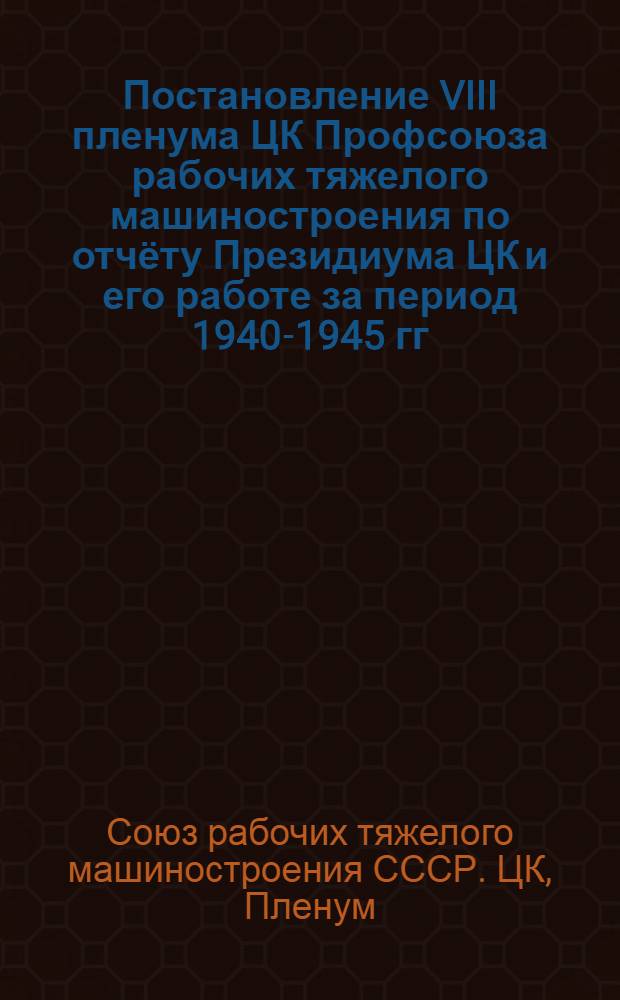 Постановление VIII пленума ЦК Профсоюза рабочих тяжелого машиностроения по отчёту Президиума ЦК и его работе за период 1940-1945 гг. 14-19-го марта 1945 г.