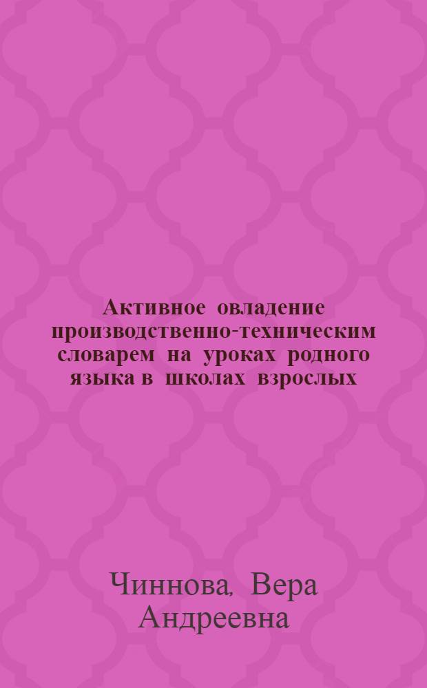 Активное овладение производственно-техническим словарем на уроках родного языка в школах взрослых : Может быть использовано как методическое пособие на уроках родного языка в техникумах, рабфаках, на производственных курсах, в группах стахановцев, во ВТУЗах