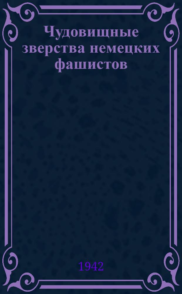 Чудовищные зверства немецких фашистов : По материалам Совет. информбюро Вып. 4-. Вып. 4