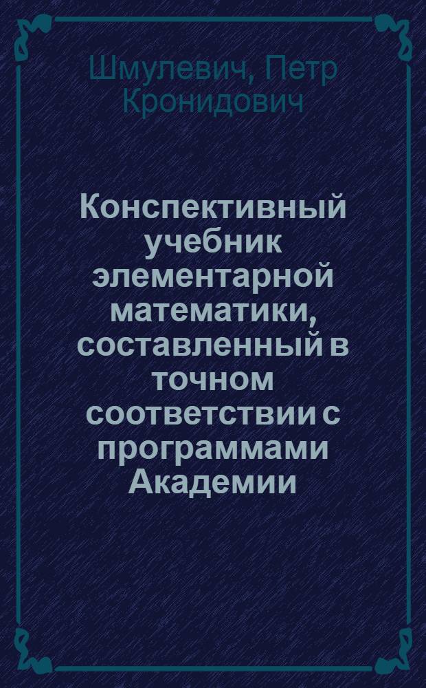 Конспективный учебник элементарной математики, составленный в точном соответствии с программами Академии : (Арифметика, алгебра, геометрия и тригонометрия). Раздел 1-
