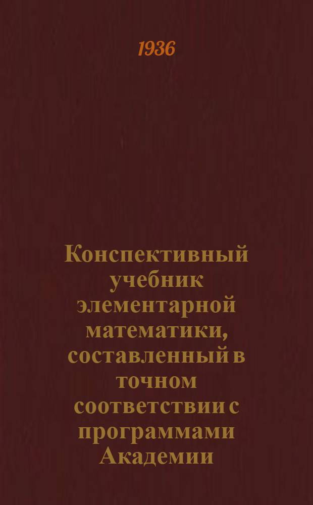 Конспективный учебник элементарной математики, составленный в точном соответствии с программами Академии : (Арифметика, алгебра, геометрия и тригонометрия). Раздел 1-. Раздел 1 : Курс подготовительной группы А