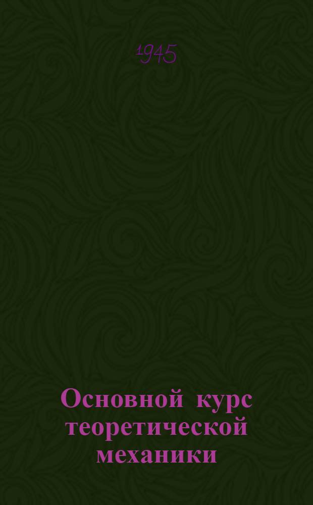 Основной курс теоретической механики : Допущ. ВКВШ при СНК СССР в качестве учебника для физ.-мат. фак. гос. ун-тов и пед. ин-тов