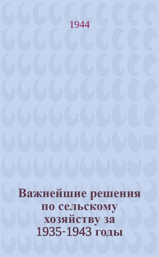 Важнейшие решения по сельскому хозяйству [за 1935-1943 годы] : Сб. постановлений Партии и Правительства, Исполкома Ленингр. обл. совета депутатов трудящихся и др.