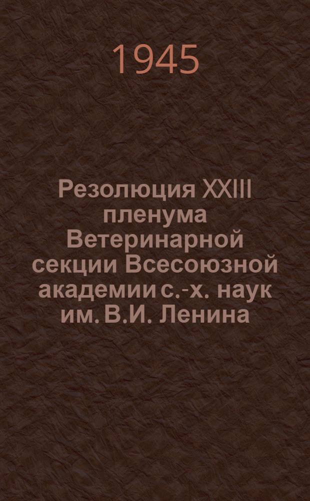 Резолюция XXIII пленума Ветеринарной секции Всесоюзной академии с.-х. наук им. В.И. Ленина : По вопросам борьбы с болезнями овец и коз. 23.XI-2.XII-1944 г