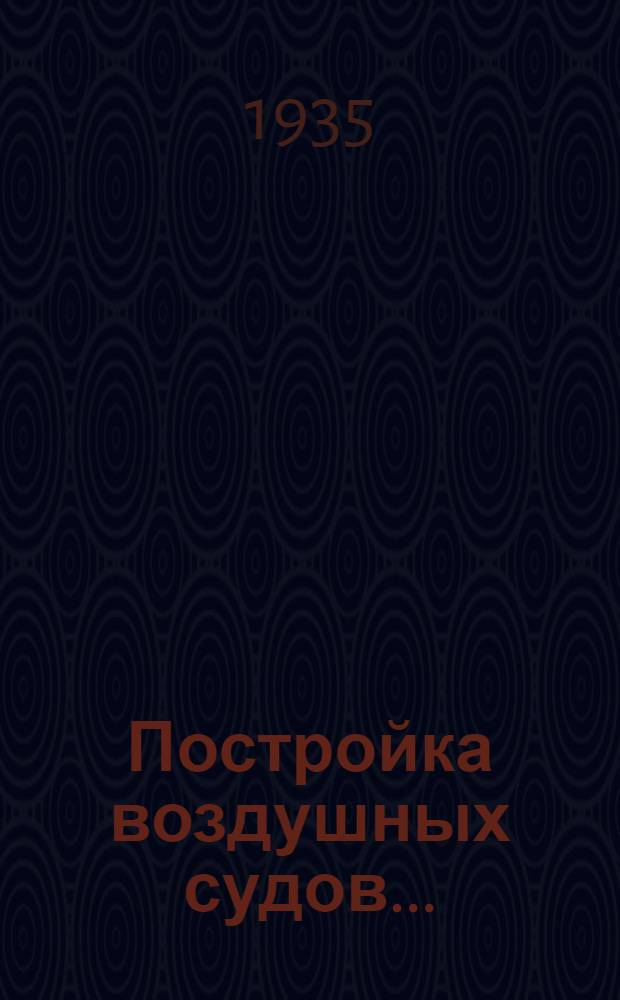 Постройка воздушных судов .. : Утв. Упр. учеб. заведений Аэрофлота в качестве учеб. пособия для Дирижаблестроит. втузов Ч. 1-. Ч. 1 : Конструктивное устройство, изготовление частей и общая сборка