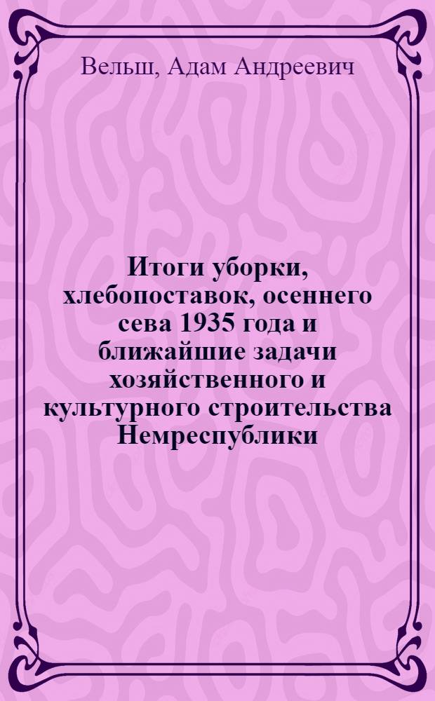 Итоги уборки, хлебопоставок, осеннего сева 1935 года и ближайшие задачи хозяйственного и культурного строительства Немреспублики : Доклад пред. Центр. исполн. ком. и Сов. нар. ком. АССРНП т. А.А. Вельш на III сессии ЦИК'а 30 сент. - 2 окт
