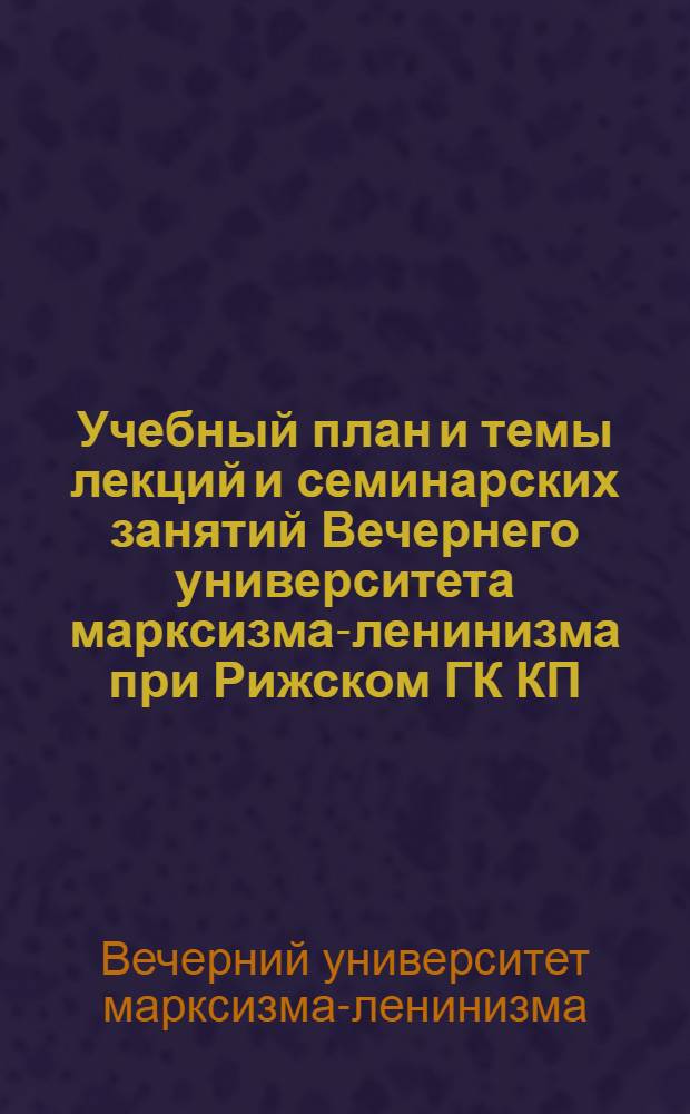 Учебный план и темы лекций [и семинарских занятий Вечернего университета марксизма-ленинизма при Рижском ГК КП(б) Латвии на 1945-1947 годы]