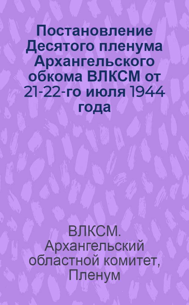 Постановление Десятого пленума Архангельского обкома ВЛКСМ от 21-22-го июля 1944 года : О недостатках в мас.-полит. работе комсом. орг-ций среди молодежи и мерах по устранению этих недостатков