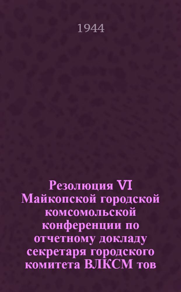 Резолюция VI Майкопской городской комсомольской конференции по отчетному докладу секретаря городского комитета ВЛКСМ тов. Ребрикова о работе городской комсомольской организации за период декабрь 1943 - ноябрь 1944 года