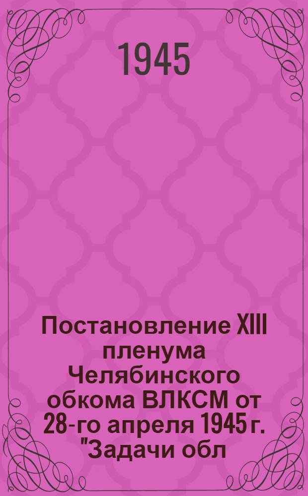 Постановление XIII пленума Челябинского обкома ВЛКСМ от 28-го апреля 1945 г. ["Задачи обл. комсом. орг-ции в выполнении постановлений ЦК ВКП(б) и пленума Обкома ВКП(б) о мерах по дальнейшему развитию сел. хоз-ва и созданию собственной продовольств. базы в Челяб. обл."]