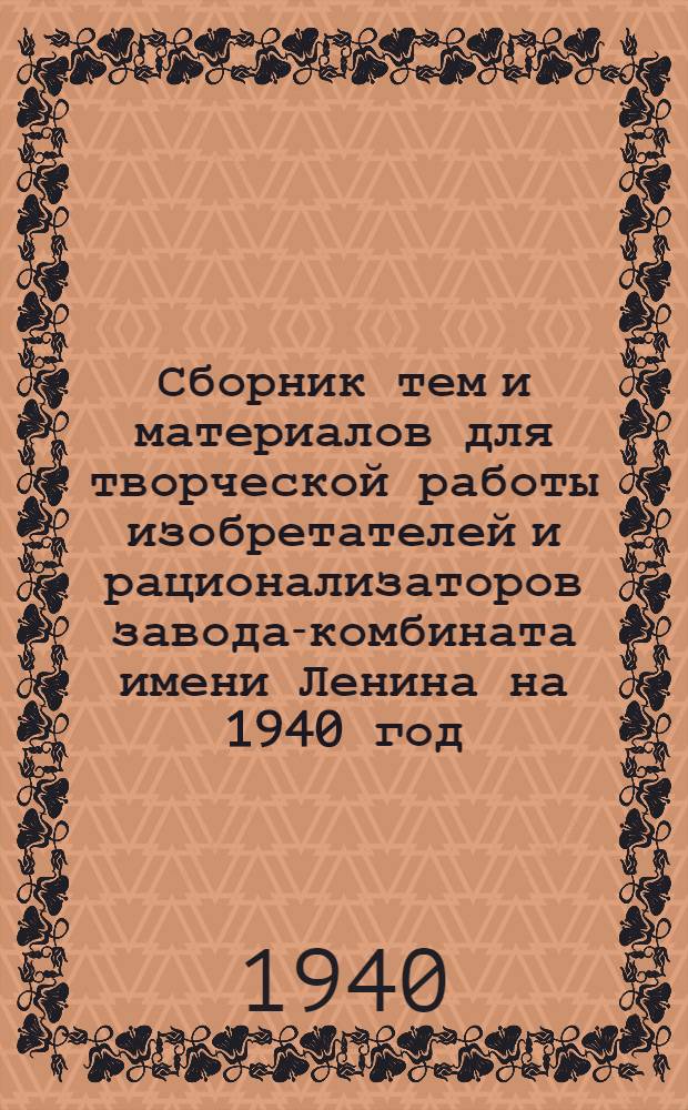 Сборник тем и материалов для творческой работы изобретателей и рационализаторов завода-комбината имени Ленина на 1940 год : Вып. 1-. Вып. 1