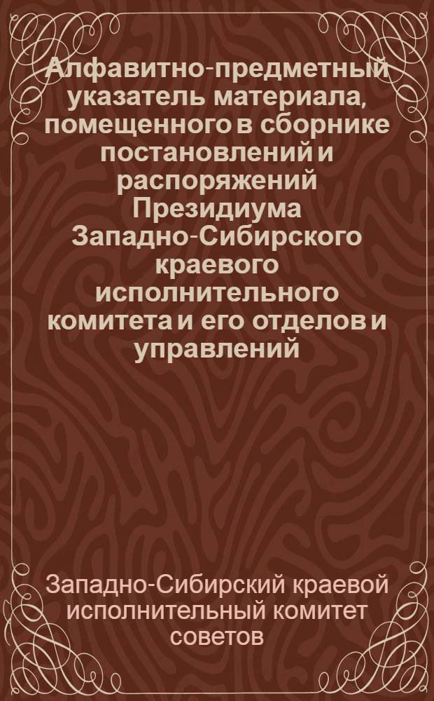 Алфавитно-предметный указатель материала, помещенного в сборнике постановлений и распоряжений Президиума Западно-Сибирского краевого исполнительного комитета и его отделов и управлений : № 43(1481-)