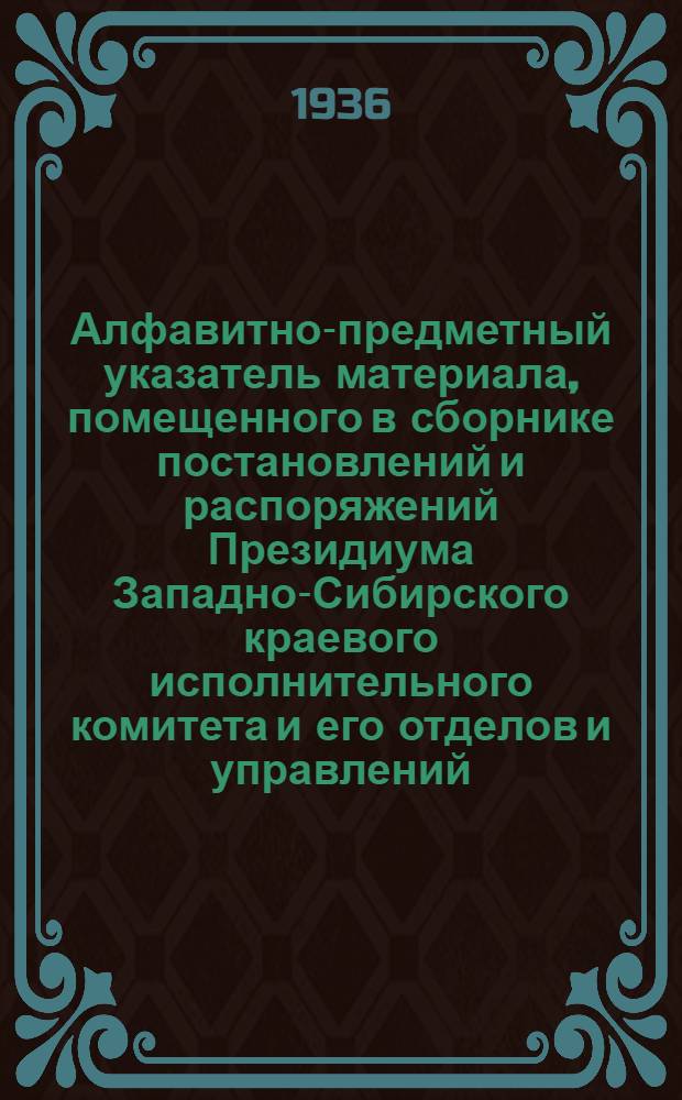 Алфавитно-предметный указатель материала, помещенного в сборнике постановлений и распоряжений Президиума Западно-Сибирского краевого исполнительного комитета и его отделов и управлений : № 43(1481-). №№ 47(1294)-98(1345) : ... за апрель, май и июнь месяцы 1936 года