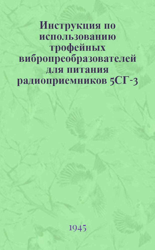 Инструкция по использованию трофейных вибропреобразователей для питания радиоприемников 5СГ-3, УС-4С и ЛП-1 : Утв. 31-го июля 1945 г.