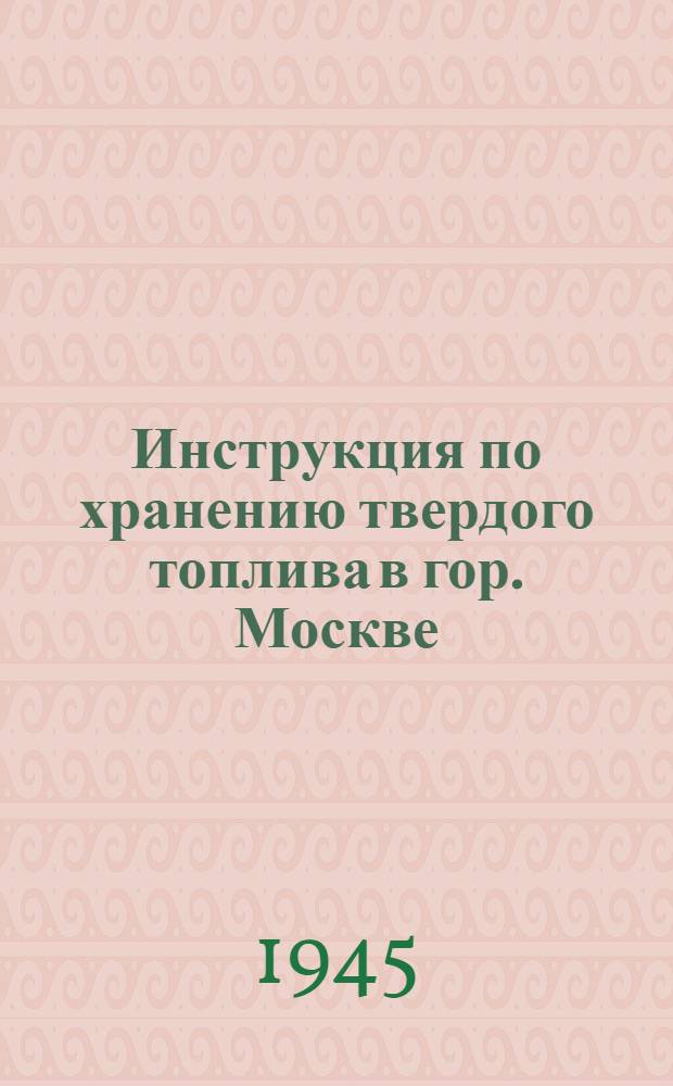 Инструкция по хранению твердого топлива в гор. Москве : Утв. Исполком Моссовета 12-го окт. 1945 г.