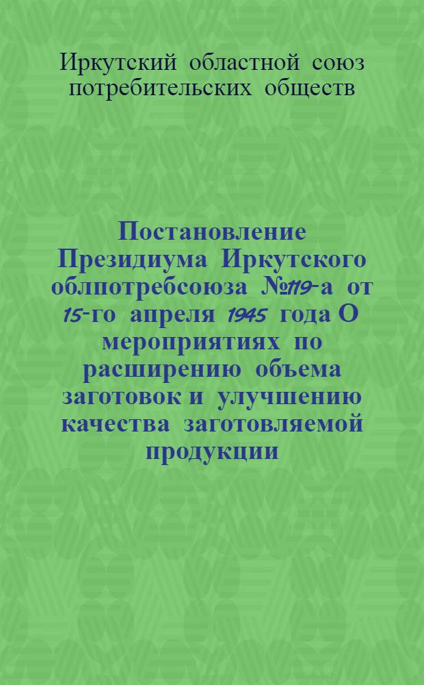 Постановление Президиума Иркутского облпотребсоюза № 119-а от 15-го апреля 1945 года О мероприятиях по расширению объема заготовок и улучшению качества заготовляемой продукции