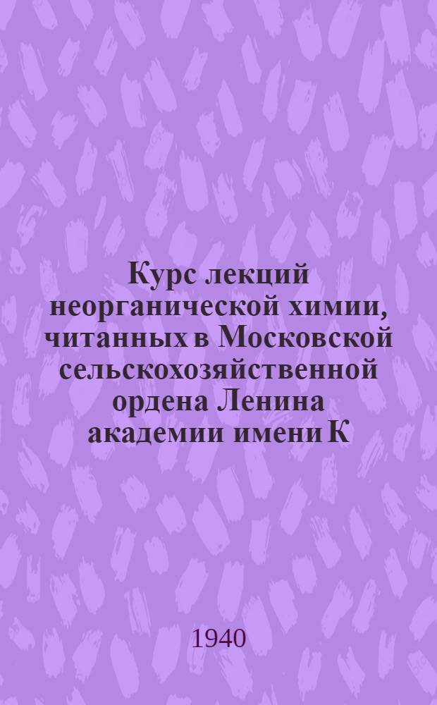 Курс лекций неорганической химии, читанных в Московской сельскохозяйственной ордена Ленина академии имени К.А. Тимирязева : (При участии доц. В.А. Полосина, описавшего методику демонстрац. опытов и подготовившего к печати стеногр. лекций)