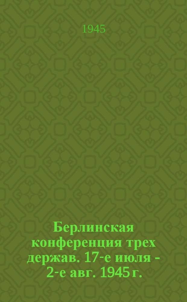 Берлинская конференция трех держав. 17-е июля - 2-е авг. 1945 г. : Сообщение о Конф. и передовые статьи газ. "Правда" и "Известия" от 3-го авг. 1945 г.