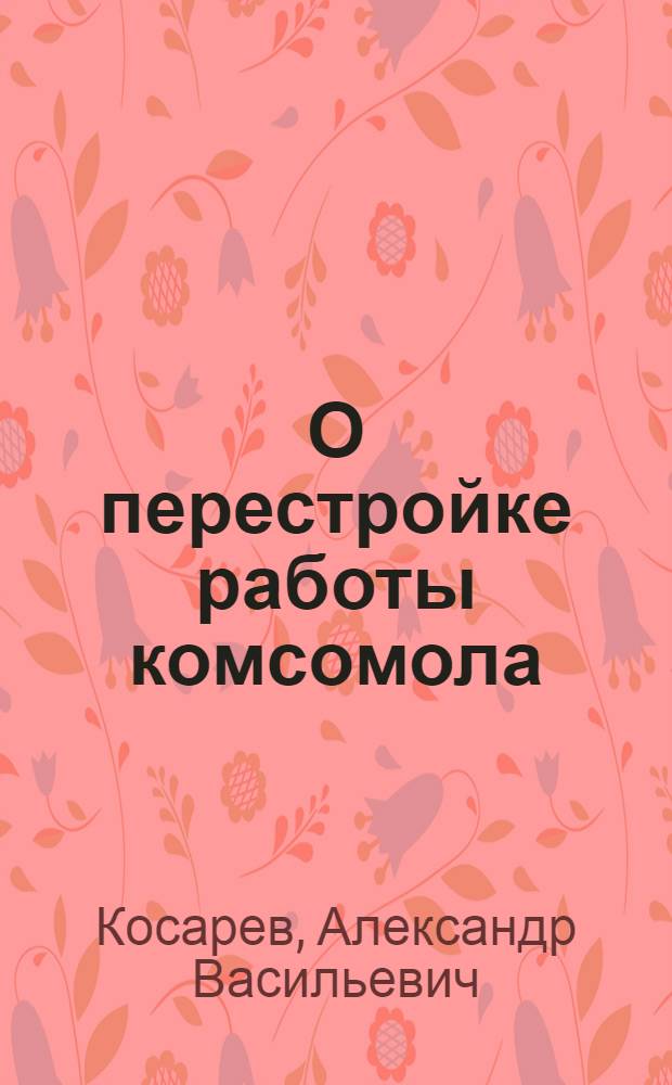 О перестройке работы комсомола : Доклад на XI пленуме ЦК ВЛКСМ IX созыва