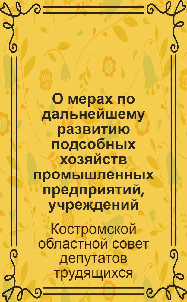 О мерах по дальнейшему развитию подсобных хозяйств промышленных предприятий, учреждений, организаций и индивидуальных огородов в Области в 1945 году : Решение Костром. обл. совета депутатов трудящихся 5-6-го апр. 1945 г. и планы весеннего сева и развития животноводства по подсобных хоз-вам Костром. обл. на 1945 г.