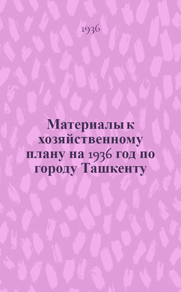 Материалы к хозяйственному плану на 1936 год по городу Ташкенту