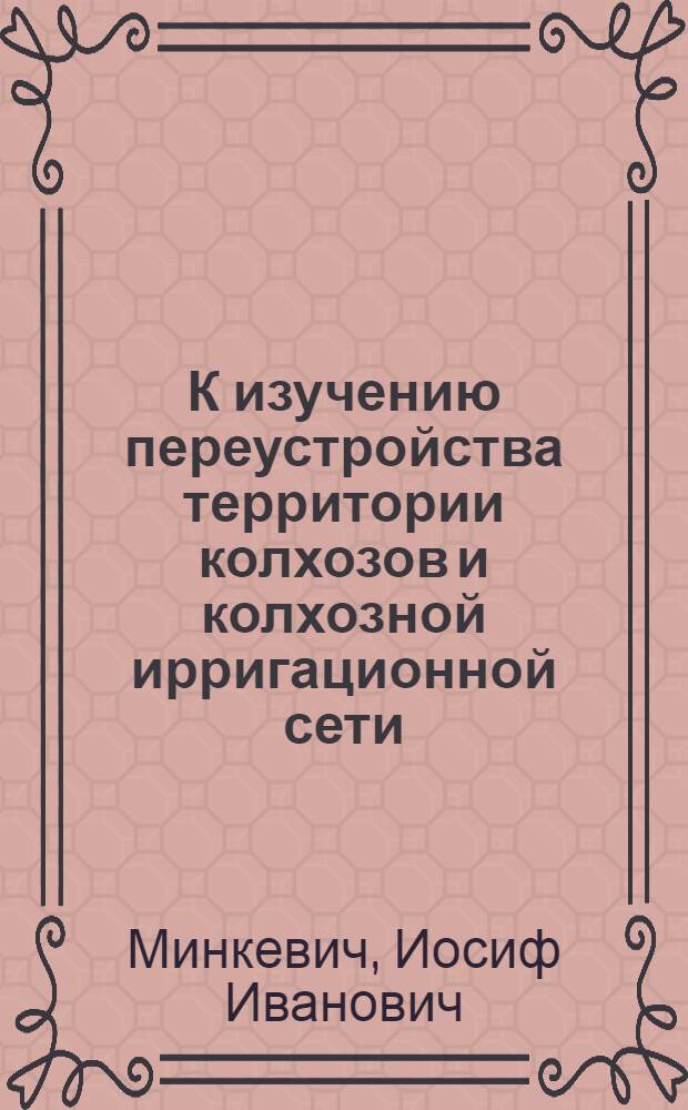 К изучению переустройства территории колхозов и колхозной ирригационной сети : Принципы, вопросы организации, итоги истекших работ