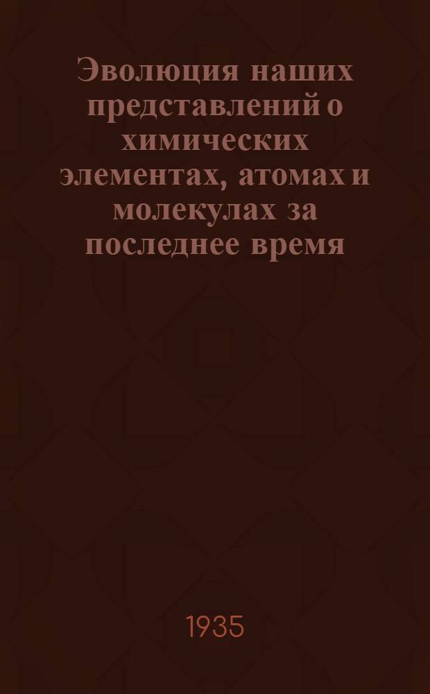 Эволюция наших представлений о химических элементах, атомах и молекулах за последнее время : Ч. 1-
