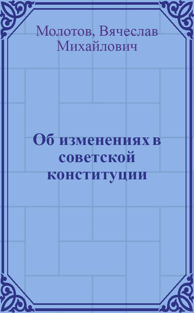 Об изменениях в советской конституции : Доклад на VII. съезде советов 6 февраля 1935 г