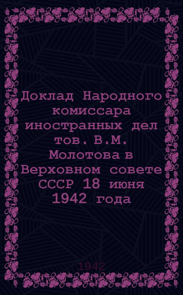 Доклад Народного комиссара иностранных дел тов. В.М. Молотова в Верховном совете СССР 18 июня 1942 года : Ратификация договора между Союзом советских социалистических республик и Соединенным королевством в Великобритании о союзе в войне против гитлеровской Германии и ее сообщников в Европе и о сотрудничестве и взаимной помощи после войны