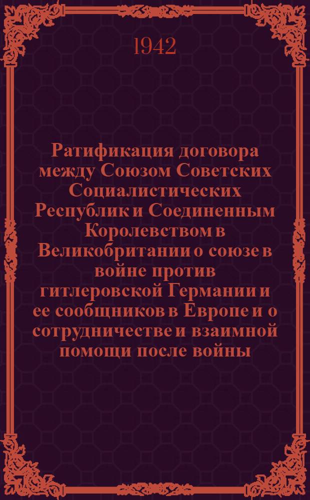 Ратификация договора между Союзом Советских Социалистических Республик и Соединенным Королевством в Великобритании о союзе в войне против гитлеровской Германии и ее сообщников в Европе и о сотрудничестве и взаимной помощи после войны : Доклад Нар. комиссара иностр. дел тов. В.М. Молотова в Верх. Сов. СССР 18 июня 1942 г