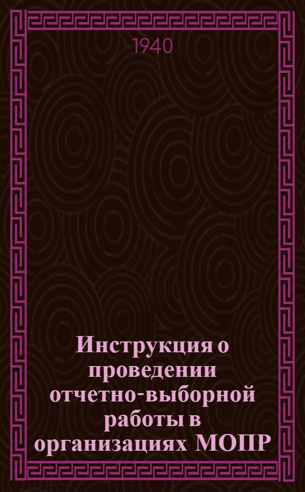 Инструкция о проведении отчетно-выборной работы в организациях МОПР : Утв. президиумом ЦК МОПР СССР 29-31.III. 39 г