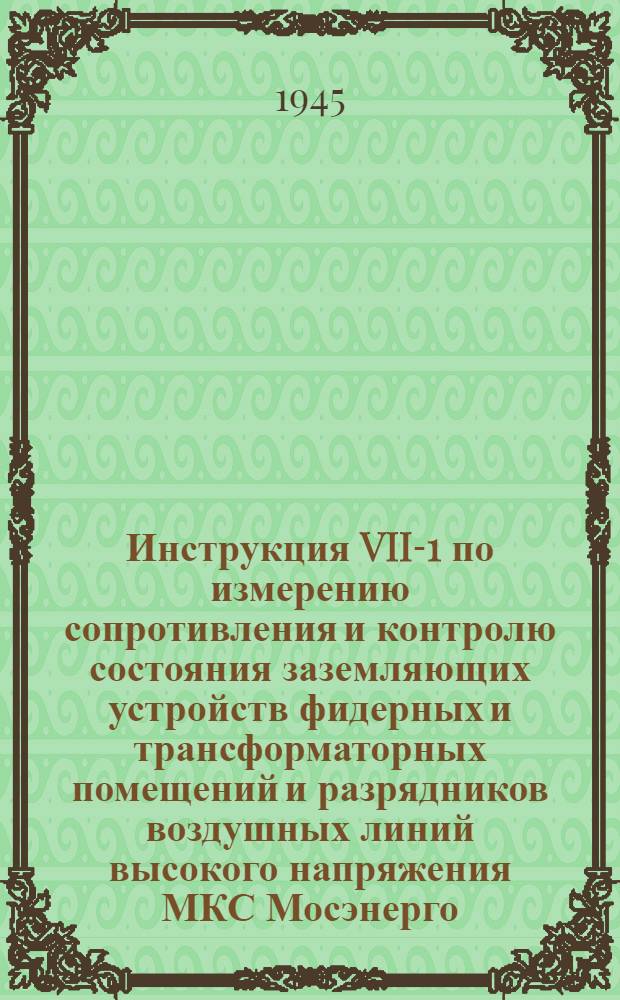 Инструкция VII-1 по измерению сопротивления и контролю состояния заземляющих устройств фидерных и трансформаторных помещений и разрядников воздушных линий высокого напряжения МКС Мосэнерго : Утв. 31-го авг. 1944 г.