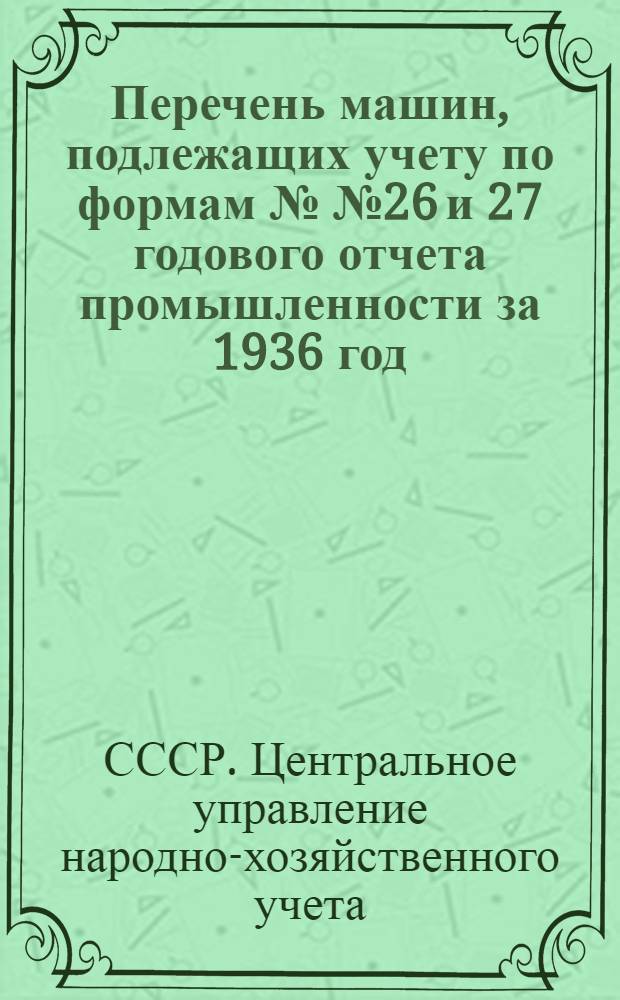 Перечень машин, подлежащих учету по формам №№ 26 и 27 годового отчета промышленности за 1936 год : Список вновь установленного и демонтированного оборудования за время с 1 янв. 1936 г. по 1 янв. 1937 г. и неустановленного оборудования на 1 янв. 1937 г