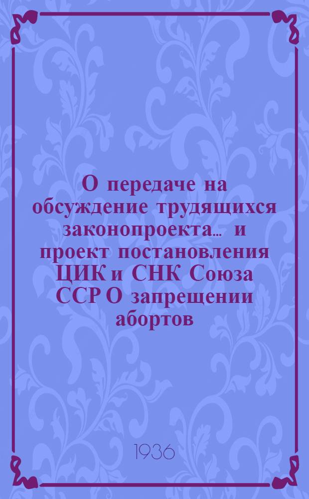 О передаче на обсуждение трудящихся законопроекта ... [и] проект постановления ЦИК и СНК Союза ССР О запрещении абортов, увеличении материальной помощи роженицам, установлении государственной помощи многосемейным, расширении сети родильных домов, детских яслей и детских садов, усилении уголовного наказания за неплатеж алиментов и о некоторых изменениях в законодательстве о разводах