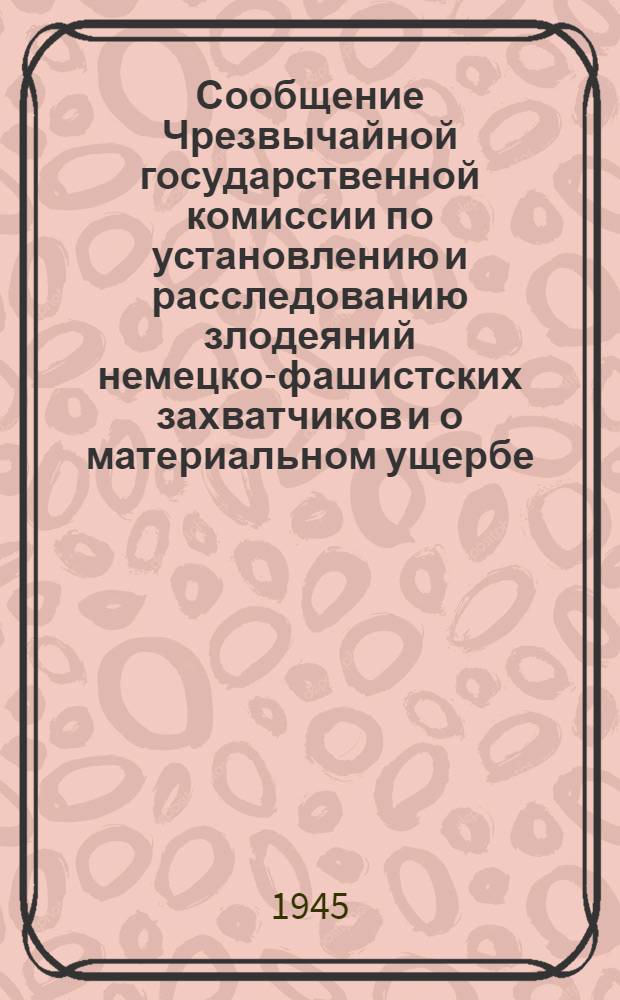 Сообщение Чрезвычайной государственной комиссии по установлению и расследованию злодеяний немецко-фашистских захватчиков и о материальном ущербе, причиненном немецко-фашистскими захватчиками государственным предприятиям и учреждениям, колхозам, общественным организациям и гражданам СССР
