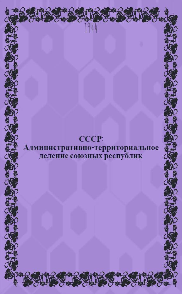 СССР : Административно-территориальное деление союзных республик : Дополнение к справочнику ... : (Изменения, происшедшие за период с 1-го янв. 1941 г. по 1-е окт. 1944 г.)