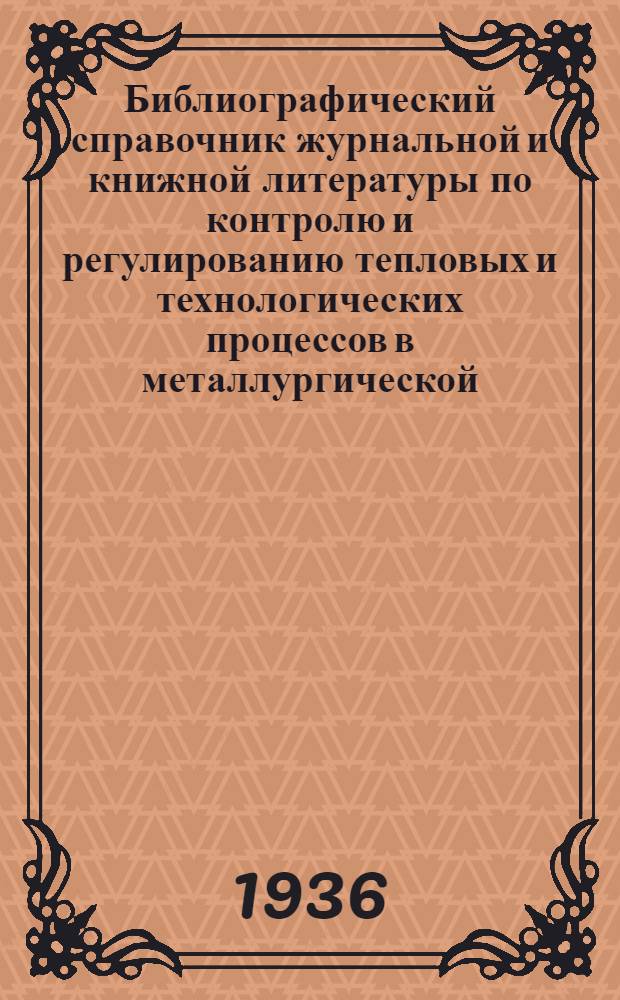 Библиографический справочник журнальной и книжной литературы по контролю и регулированию тепловых и технологических процессов в металлургической, нефтеперерабатывающей и энергетической промышленности за период 1928-1935 гг.