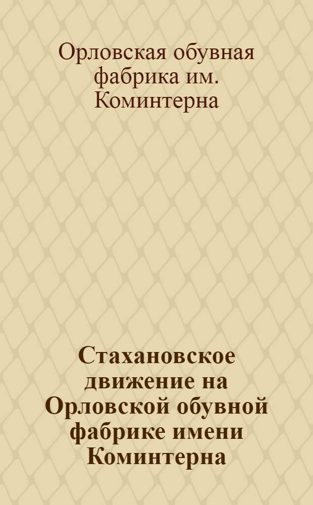 Стахановское движение на Орловской обувной фабрике имени Коминтерна : Доклад на Совете при наркоме местной пром-сти РСФСР 13 июля 1936 г