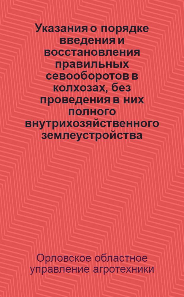 Указания о порядке введения и восстановления правильных севооборотов в колхозах, без проведения в них полного внутрихозяйственного землеустройства : Утв. ОблЗО 18-го мая 1945 г.