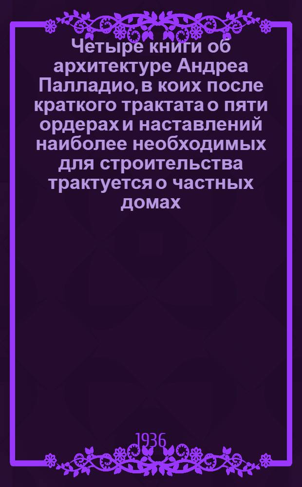 Четыре книги об архитектуре Андреа Палладио, в коих после краткого трактата о пяти ордерах и наставлений наиболее необходимых для строительства трактуется о частных домах, дорогах, мостах, площадях, ксистах и храмах : В 2 томах. 1-