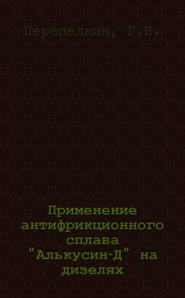 Применение антифрикционного сплава "Алькусин-Д" на дизелях : Конспект лекций прочит. инж. Сочин. ГЭС Перепелкиным, Г.В. и Никаноровым, А.Н. на производственном семинаре работников дизельных электростанций НККХ РСФСР с 8 по 13 апр. 1941 г