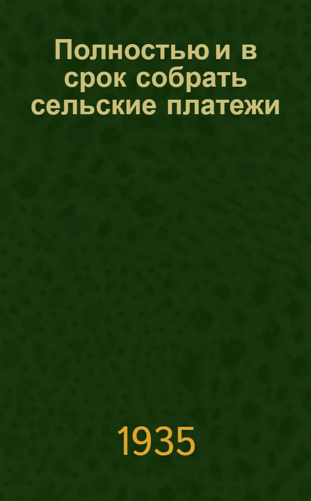 Полностью и в срок собрать сельские платежи : Руководство для сел. советов и фин. актива по сбору платежей на основании постановл. СНК СССР от 3/VIII 1935 г