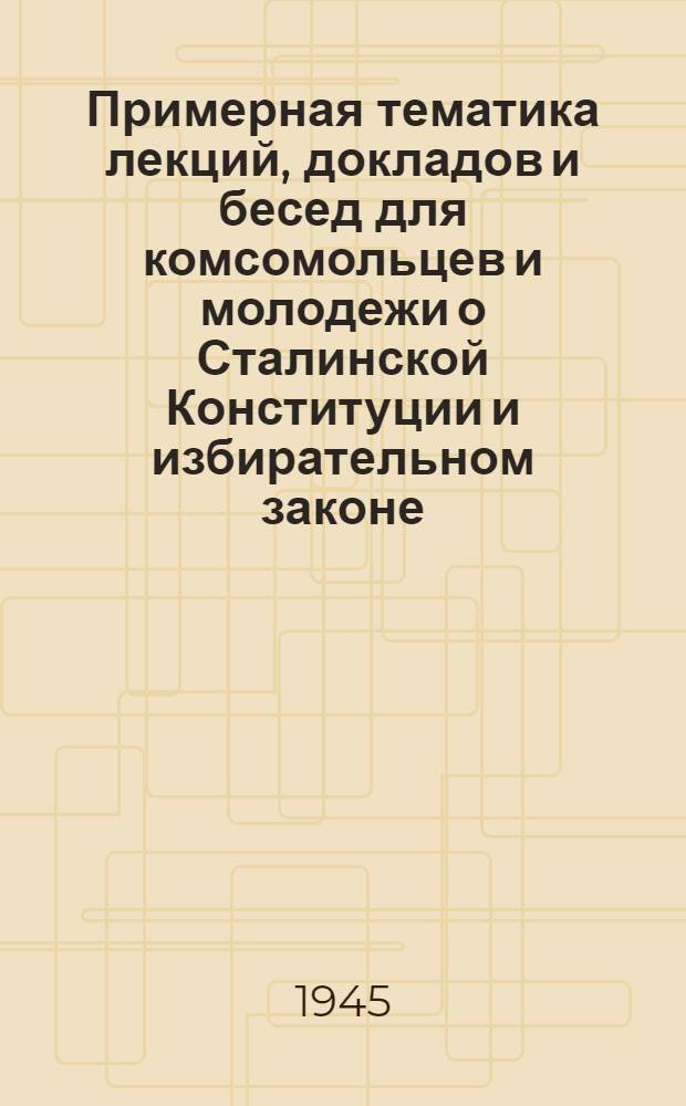 Примерная тематика лекций, докладов и бесед для комсомольцев и молодежи о Сталинской Конституции и избирательном законе : Программа кружка по изучению Сталинской Конституции и Положения о выборах в Верховный Совет СССР : Утв. ЦК ВЛКСМ 18/X-1945 г.